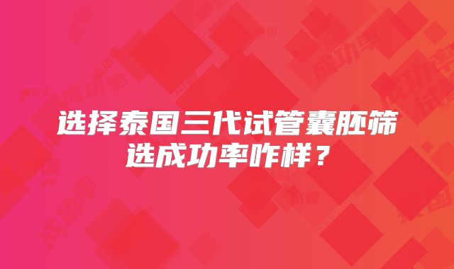 选择泰国三代试管囊胚筛选成功率咋样？