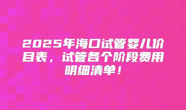 2025年海口试管婴儿价目表，试管各个阶段费用明细清单！