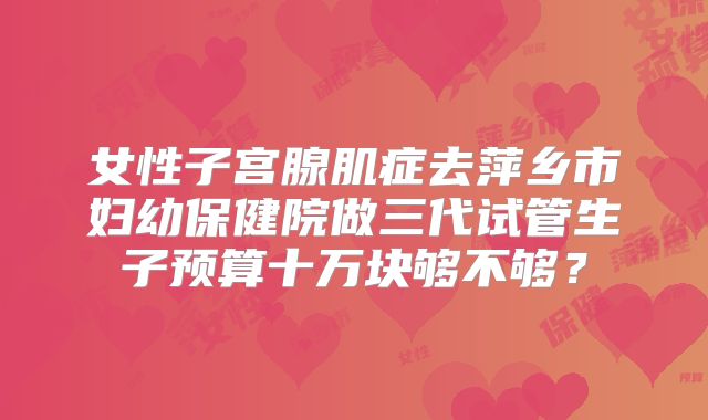 女性子宫腺肌症去萍乡市妇幼保健院做三代试管生子预算十万块够不够？