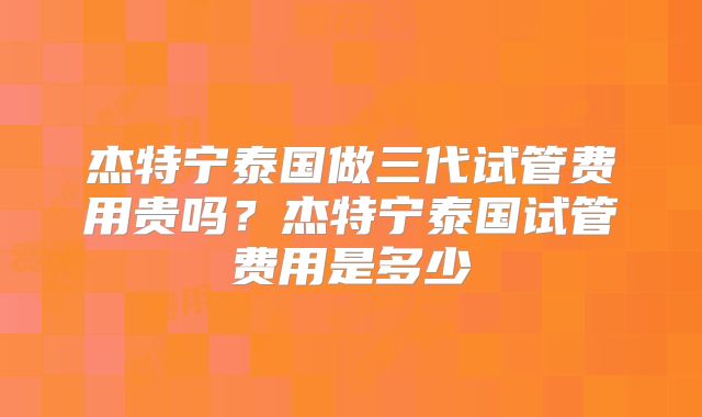 杰特宁泰国做三代试管费用贵吗？杰特宁泰国试管费用是多少
