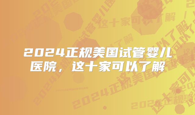 2024正规美国试管婴儿医院，这十家可以了解