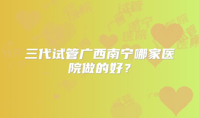 三代试管广西南宁哪家医院做的好？