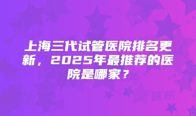 上海三代试管医院排名更新，2025年最推荐的医院是哪家？