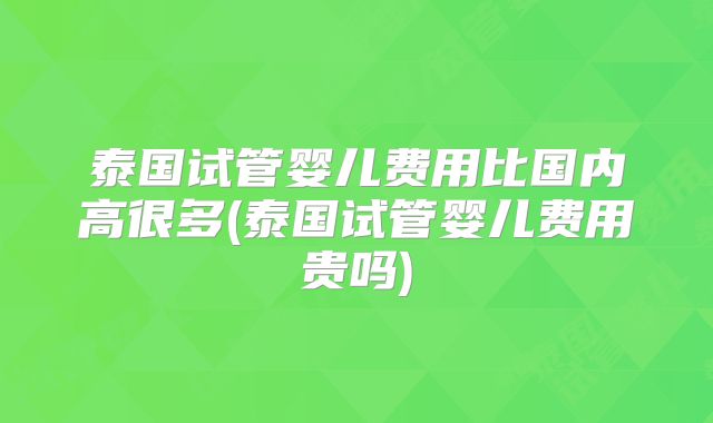 泰国试管婴儿费用比国内高很多(泰国试管婴儿费用贵吗)