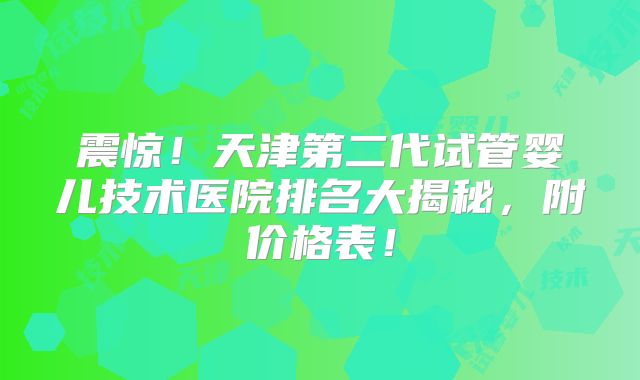 震惊！天津第二代试管婴儿技术医院排名大揭秘，附价格表！