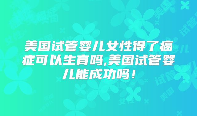美国试管婴儿女性得了癌症可以生育吗,美国试管婴儿能成功吗！