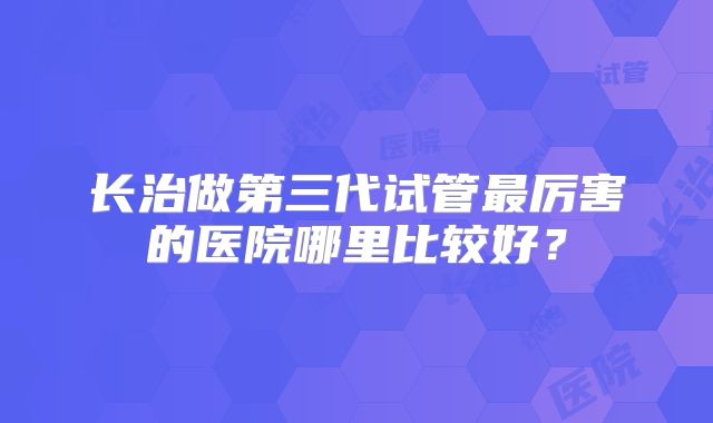 长治做第三代试管最厉害的医院哪里比较好？