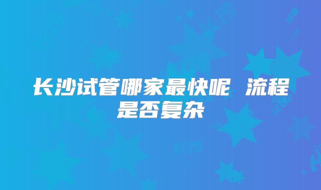 长沙试管哪家最快呢 流程是否复杂