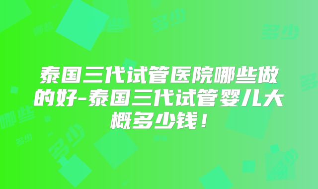 泰国三代试管医院哪些做的好-泰国三代试管婴儿大概多少钱!