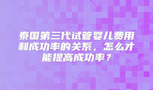 泰国第三代试管婴儿费用和成功率的关系,怎么才能提高成功率?