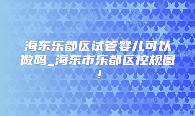 海东乐都区试管婴儿可以做吗_海东市乐都区控规图！