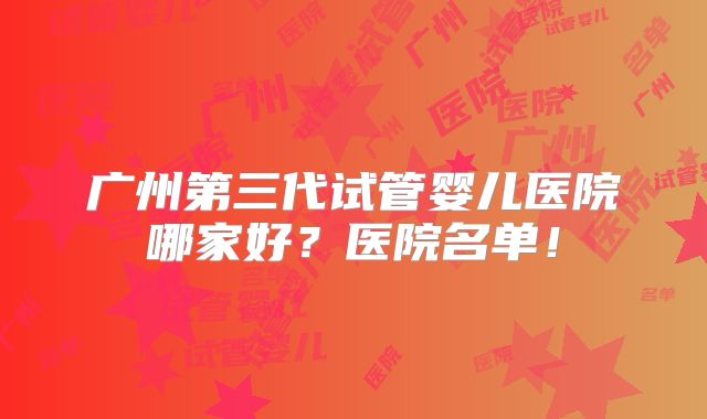 广州第三代试管婴儿医院哪家好？医院名单！