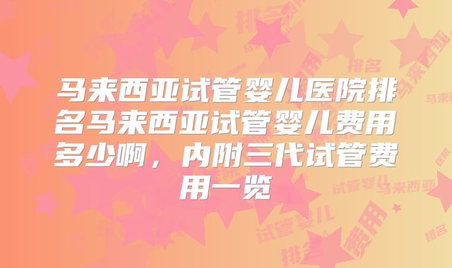 马来西亚试管婴儿医院排名马来西亚试管婴儿费用多少啊，内附三代试管费用一览