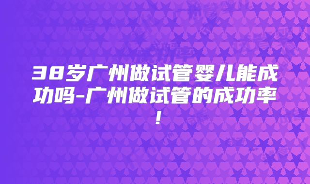 38岁广州做试管婴儿能成功吗-广州做试管的成功率！