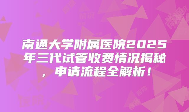 南通大学附属医院2025年三代试管收费情况揭秘，申请流程全解析！