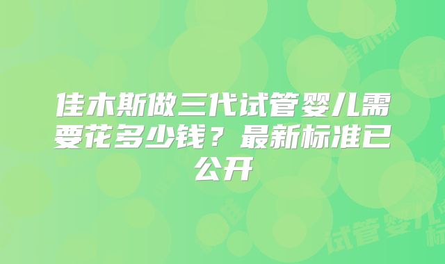 佳木斯做三代试管婴儿需要花多少钱？最新标准已公开