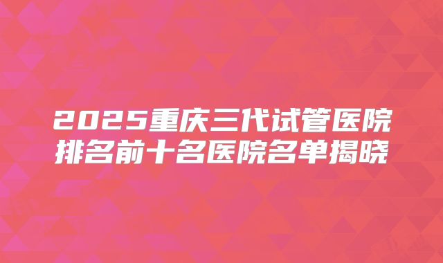2025重庆三代试管医院排名前十名医院名单揭晓