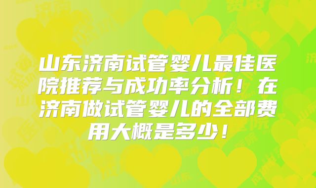 山东济南试管婴儿最佳医院推荐与成功率分析！在济南做试管婴儿的全部费用大概是多少！