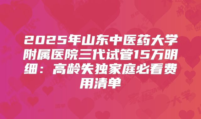 2025年山东中医药大学附属医院三代试管15万明细：高龄失独家庭必看费用清单