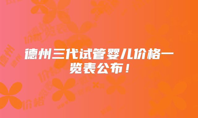德州三代试管婴儿价格一览表公布！