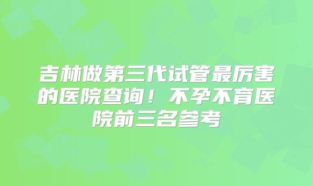 吉林做第三代试管最厉害的医院查询！不孕不育医院前三名参考