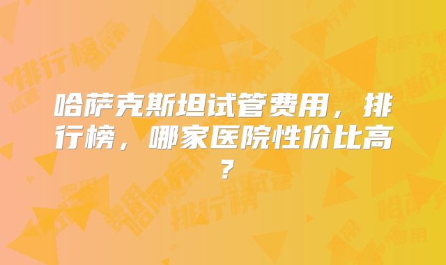 哈萨克斯坦试管费用，排行榜，哪家医院性价比高？