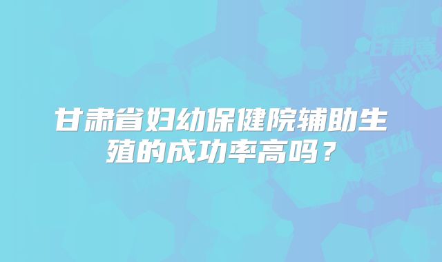 甘肃省妇幼保健院辅助生殖的成功率高吗？