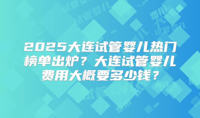 2025大连试管婴儿热门榜单出炉？大连试管婴儿费用大概要多少钱？