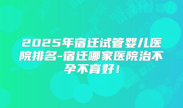 2025年宿迁试管婴儿医院排名-宿迁哪家医院治不孕不育好！