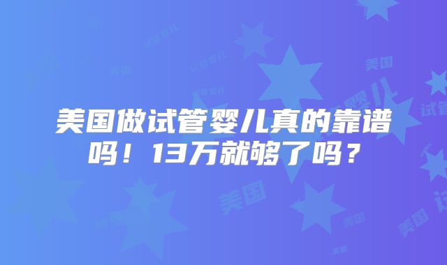 美国做试管婴儿真的靠谱吗！13万就够了吗？