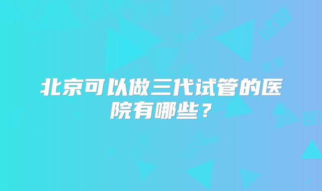 北京可以做三代试管的医院有哪些？