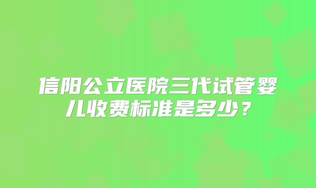 信阳公立医院三代试管婴儿收费标准是多少？