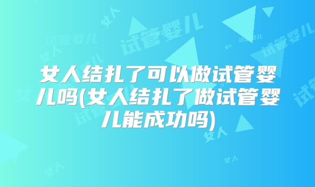 女人结扎了可以做试管婴儿吗(女人结扎了做试管婴儿能成功吗)