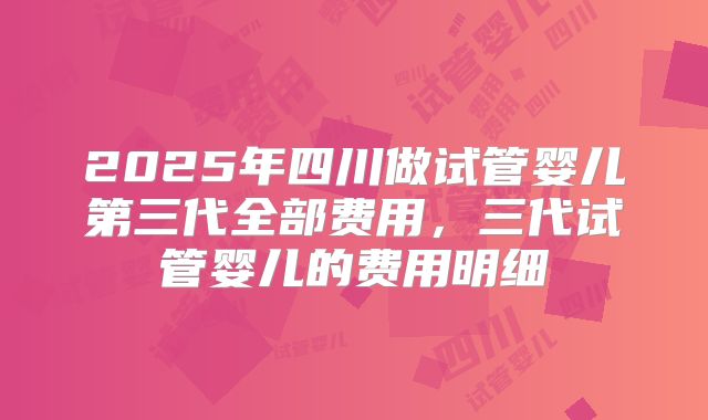 2025年四川做试管婴儿第三代全部费用，三代试管婴儿的费用明细