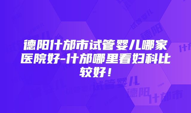 德阳什邡市试管婴儿哪家医院好-什邡哪里看妇科比较好！
