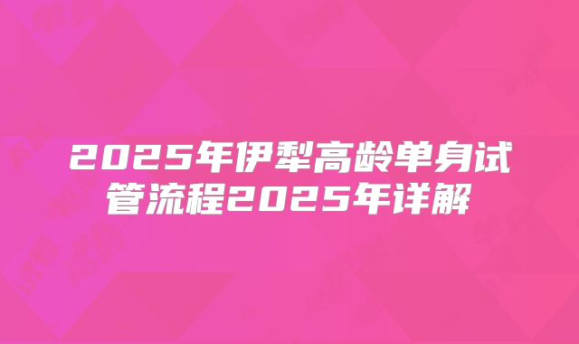 2025年伊犁高龄单身试管流程2025年详解