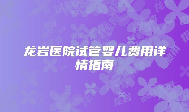 龙岩医院试管婴儿费用详情指南