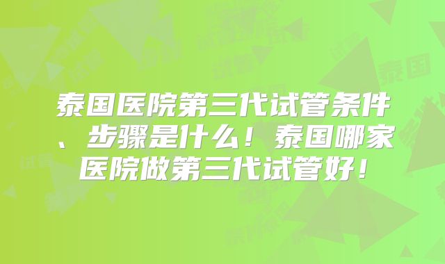 泰国医院第三代试管条件、步骤是什么！泰国哪家医院做第三代试管好！