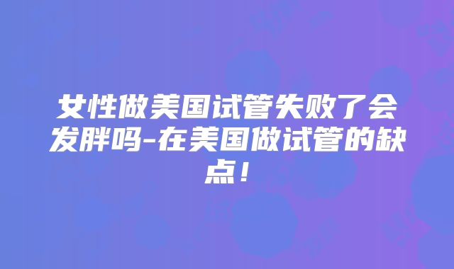 女性做美国试管失败了会发胖吗-在美国做试管的缺点!