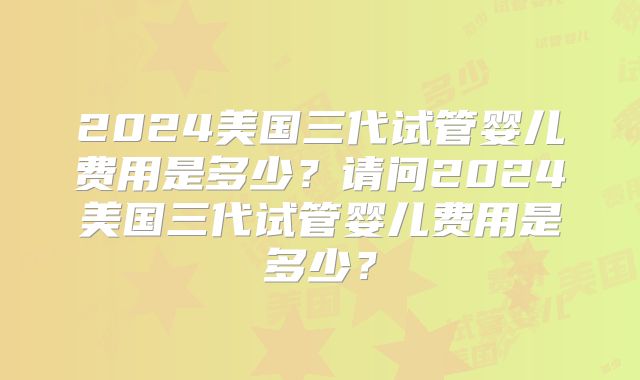 2024美国三代试管婴儿费用是多少?请问2024美国三代试管婴儿费用是多少?