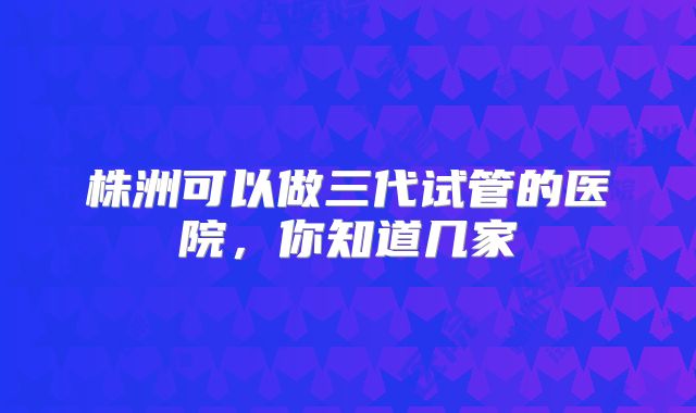 株洲可以做三代试管的医院，你知道几家