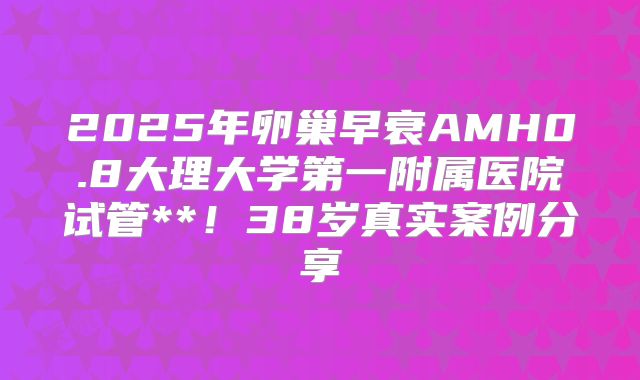 2025年卵巢早衰AMH0.8大理大学第一附属医院试管**！38岁真实案例分享