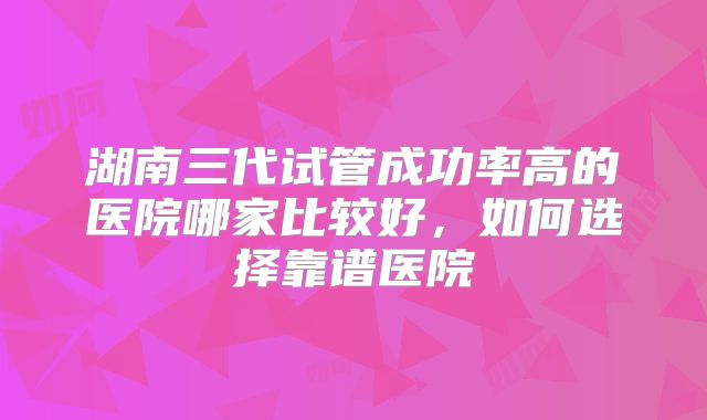 湖南三代试管成功率高的医院哪家比较好，如何选择靠谱医院