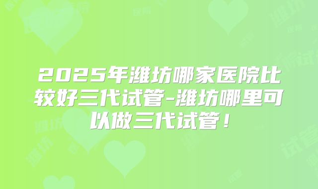 2025年潍坊哪家医院比较好三代试管-潍坊哪里可以做三代试管!