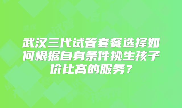 武汉三代试管套餐选择如何根据自身条件挑生孩子价比高的服务？