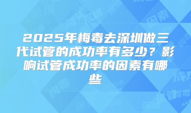 2025年梅毒去深圳做三代试管的成功率有多少?影响试管成功率的因素有哪些
