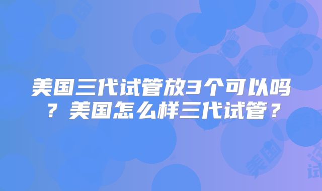 美国三代试管放3个可以吗？美国怎么样三代试管？