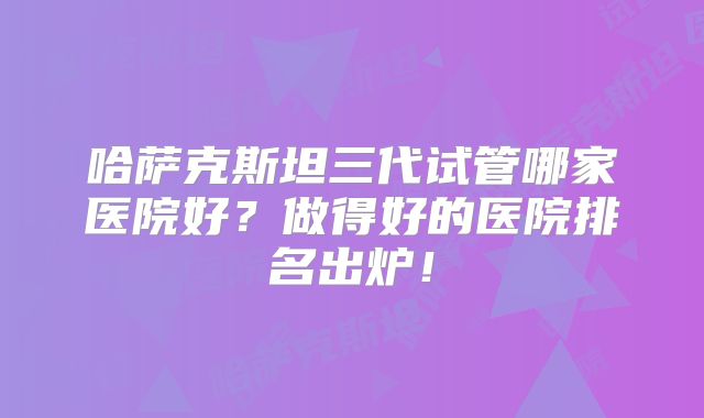 哈萨克斯坦三代试管哪家医院好？做得好的医院排名出炉！