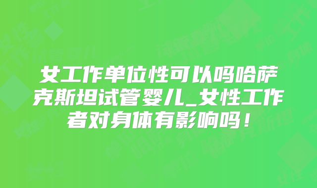 女工作单位性可以吗哈萨克斯坦试管婴儿_女性工作者对身体有影响吗！