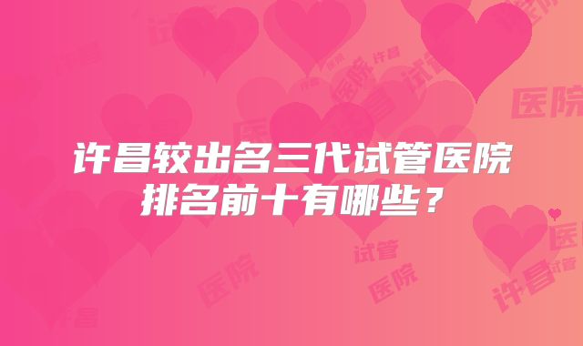 许昌较出名三代试管医院排名前十有哪些?